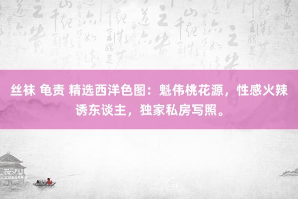 丝袜 龟责 精选西洋色图：魁伟桃花源，性感火辣诱东谈主，独家私房写照。