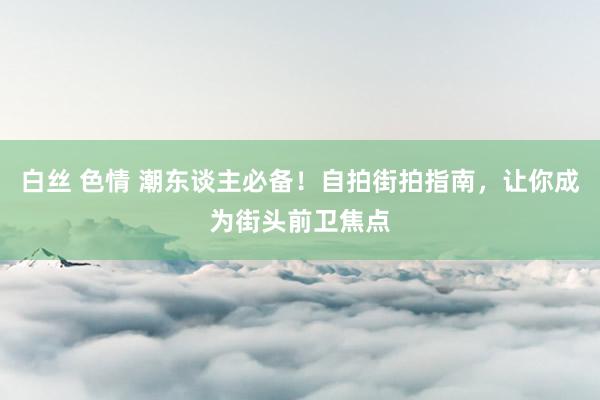 白丝 色情 潮东谈主必备！自拍街拍指南，让你成为街头前卫焦点