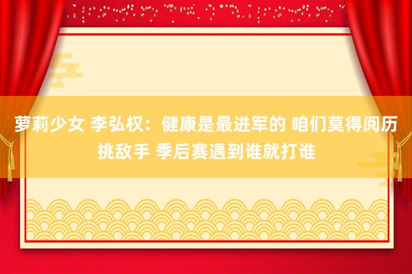 萝莉少女 李弘权：健康是最进军的 咱们莫得阅历挑敌手 季后赛遇到谁就打谁