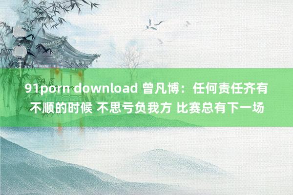 91porn download 曾凡博：任何责任齐有不顺的时候 不思亏负我方 比赛总有下一场