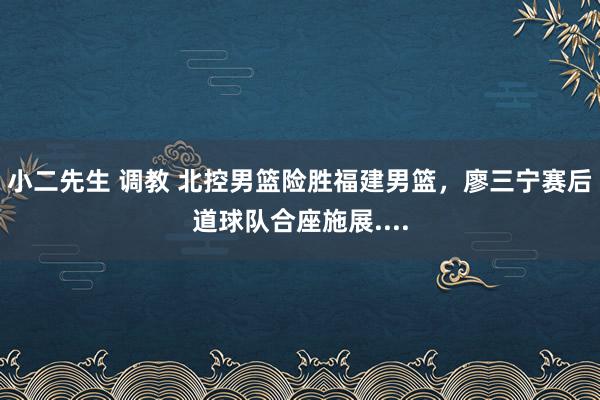 小二先生 调教 北控男篮险胜福建男篮，廖三宁赛后道球队合座施展....