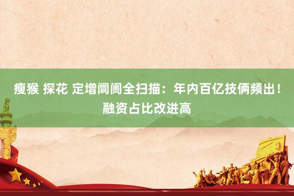 瘦猴 探花 定增阛阓全扫描：年内百亿技俩频出！融资占比改进高