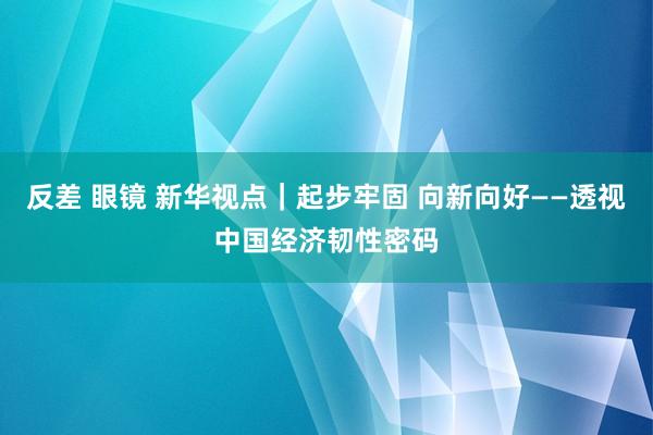 反差 眼镜 新华视点｜起步牢固 向新向好——透视中国经济韧性密码