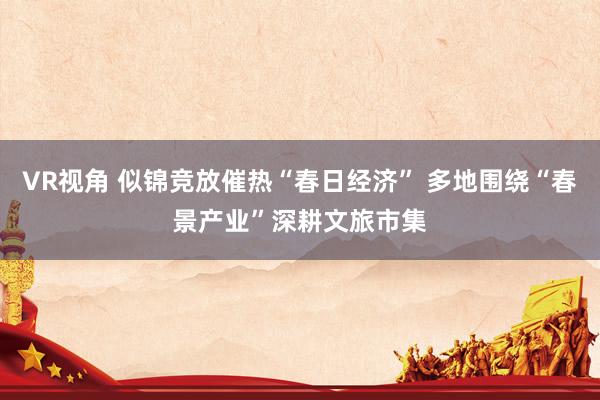 VR视角 似锦竞放催热“春日经济” 多地围绕“春景产业”深耕文旅市集