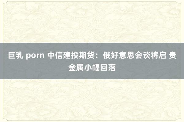 巨乳 porn 中信建投期货：俄好意思会谈将启 贵金属小幅回落