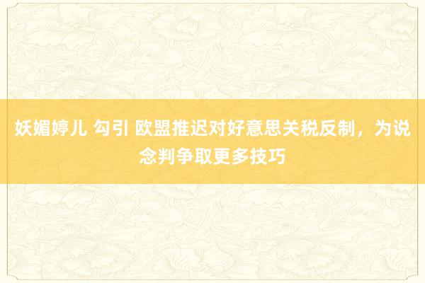 妖媚婷儿 勾引 欧盟推迟对好意思关税反制，为说念判争取更多技巧