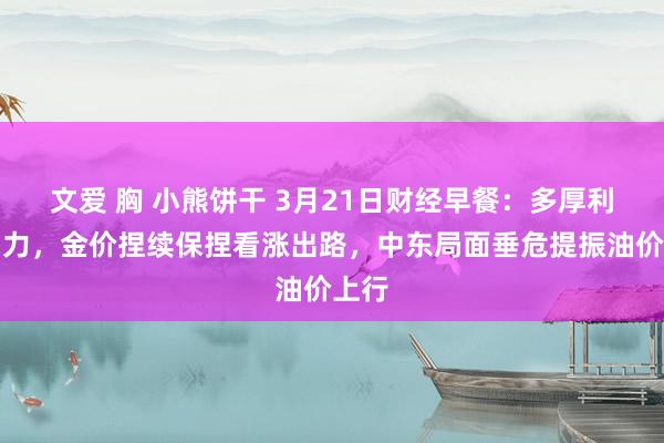 文爱 胸 小熊饼干 3月21日财经早餐：多厚利好助力，金价捏续保捏看涨出路，中东局面垂危提振油价上行