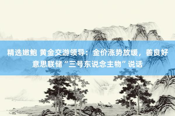 精选嫩鲍 黄金交游领导：金价涨势放缓，善良好意思联储“三号东说念主物”说话