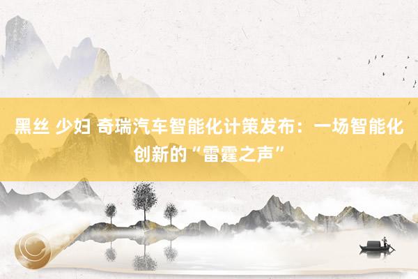 黑丝 少妇 奇瑞汽车智能化计策发布：一场智能化创新的“雷霆之声”