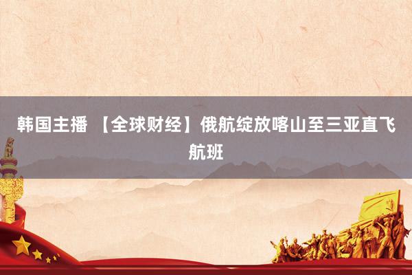 韩国主播 【全球财经】俄航绽放喀山至三亚直飞航班