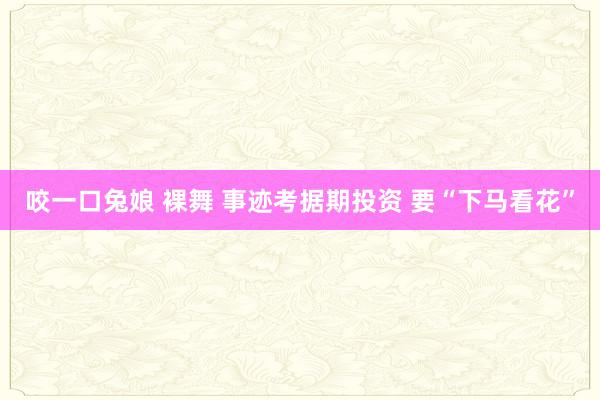 咬一口兔娘 裸舞 事迹考据期投资 要“下马看花”