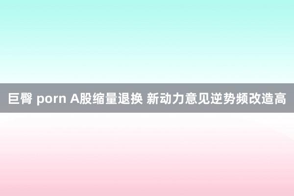 巨臀 porn A股缩量退换 新动力意见逆势频改造高