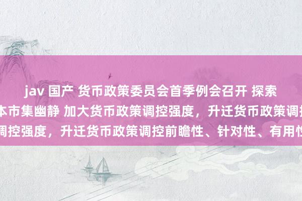 jav 国产 货币政策委员会首季例会召开 探索常态化轨制安排 热爱老本市集幽静 加大货币政策调控强度，升迁货币政策调控前瞻性、针对性、有用性