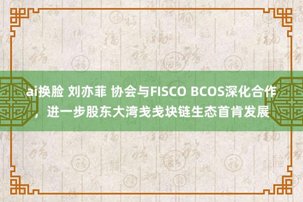 ai换脸 刘亦菲 协会与FISCO BCOS深化合作，进一步股东大湾戋戋块链生态首肯发展