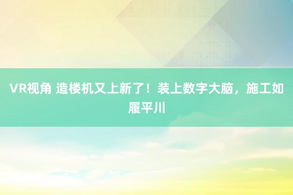 VR视角 造楼机又上新了！装上数字大脑，施工如履平川