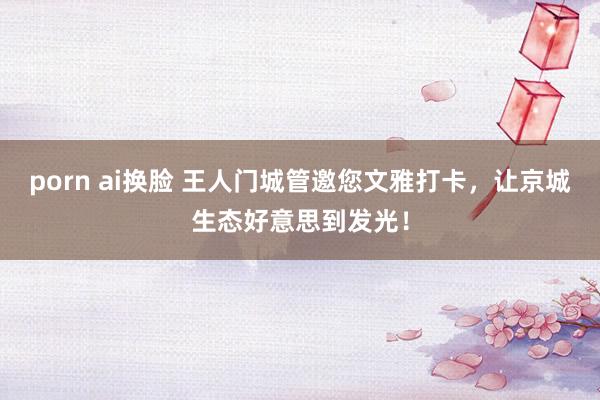 porn ai换脸 王人门城管邀您文雅打卡，让京城生态好意思到发光！