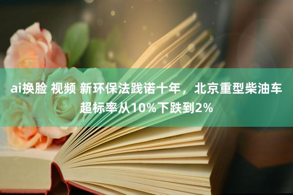 ai换脸 视频 新环保法践诺十年，北京重型柴油车超标率从10%下跌到2%