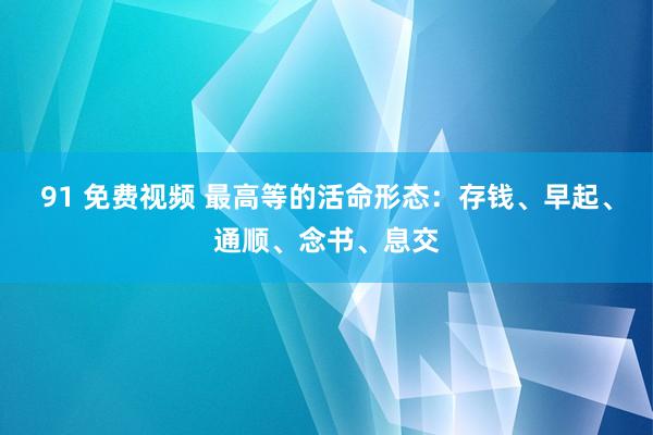 91 免费视频 最高等的活命形态：存钱、早起、通顺、念书、息交