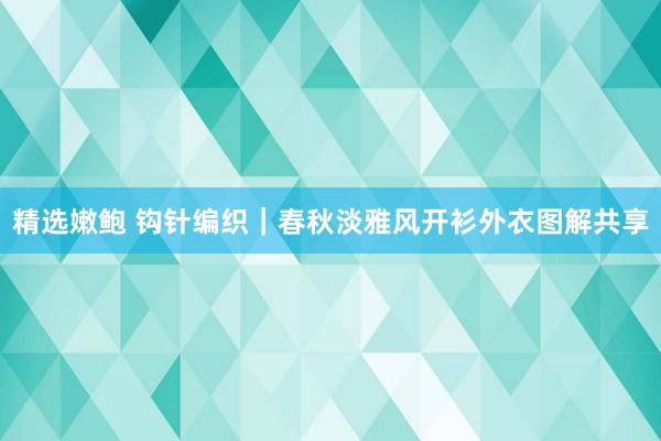 精选嫩鲍 钩针编织｜春秋淡雅风开衫外衣图解共享