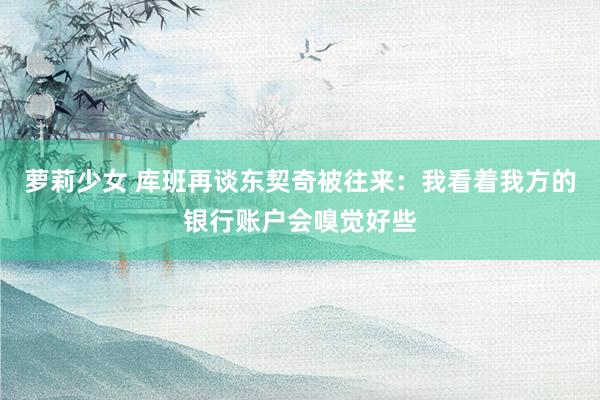 萝莉少女 库班再谈东契奇被往来：我看着我方的银行账户会嗅觉好些