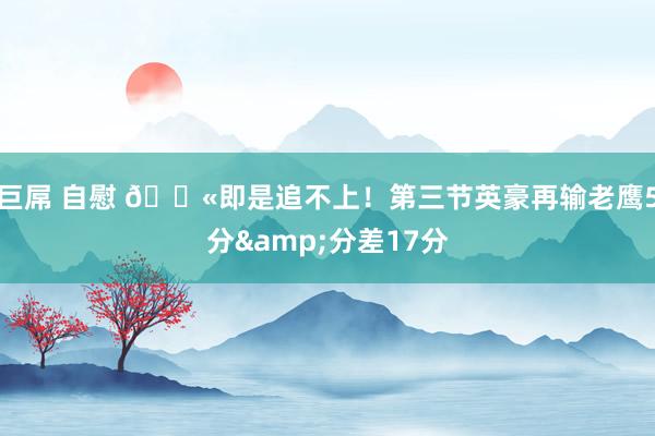 巨屌 自慰 😫即是追不上！第三节英豪再输老鹰5分&分差17分