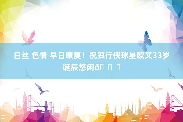 白丝 色情 早日康复！祝独行侠球星欧文33岁诞辰悠闲🎂