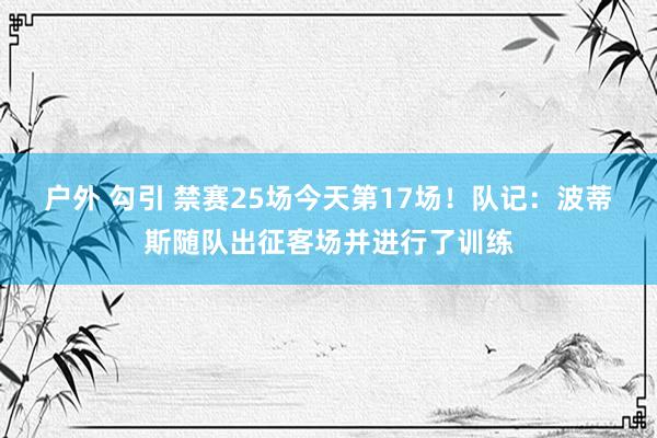 户外 勾引 禁赛25场今天第17场！队记：波蒂斯随队出征客场并进行了训练