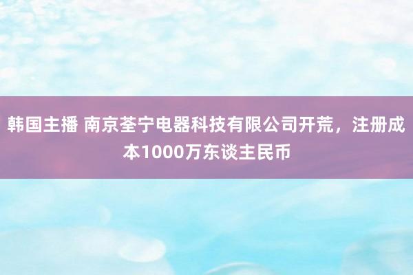 韩国主播 南京荃宁电器科技有限公司开荒，注册成本1000万东谈主民币