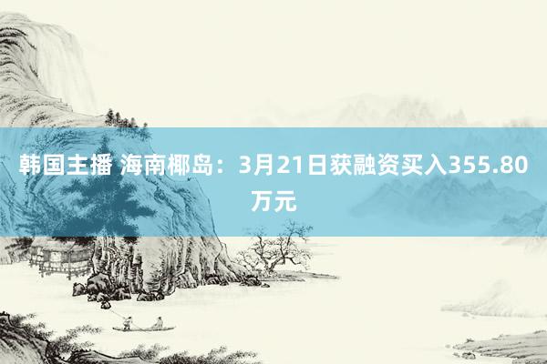韩国主播 海南椰岛：3月21日获融资买入355.80万元