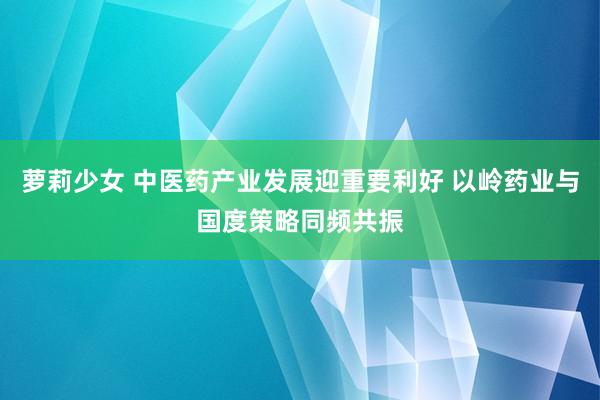 萝莉少女 中医药产业发展迎重要利好 以岭药业与国度策略同频共振