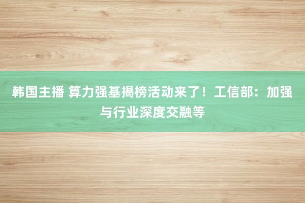 韩国主播 算力强基揭榜活动来了！工信部：加强与行业深度交融等