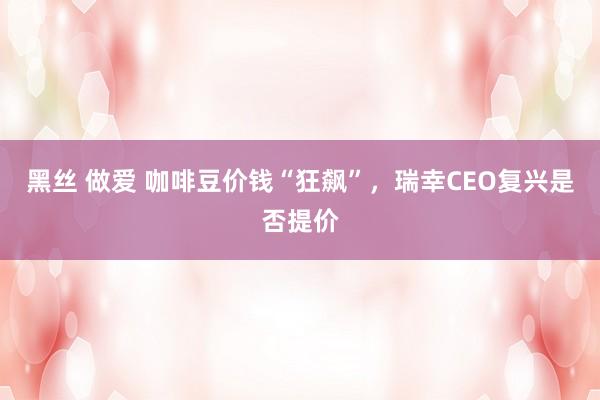 黑丝 做爱 咖啡豆价钱“狂飙”，瑞幸CEO复兴是否提价