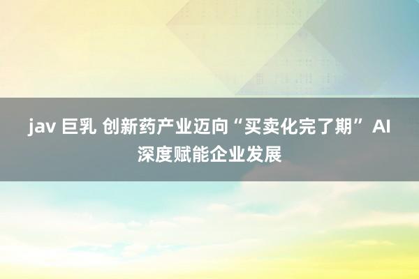 jav 巨乳 创新药产业迈向“买卖化完了期” AI深度赋能企业发展