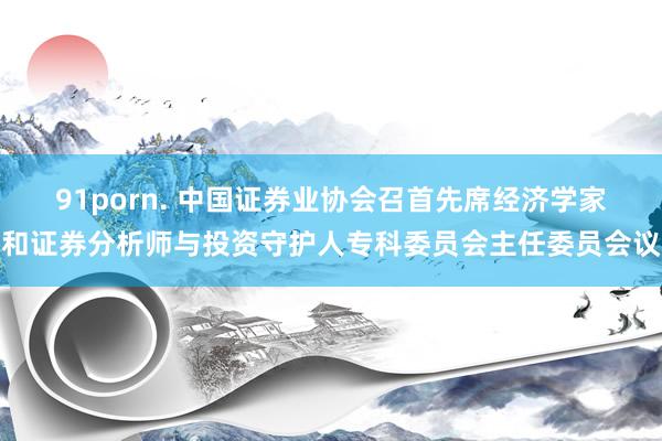 91porn. 中国证券业协会召首先席经济学家和证券分析师与投资守护人专科委员会主任委员会议