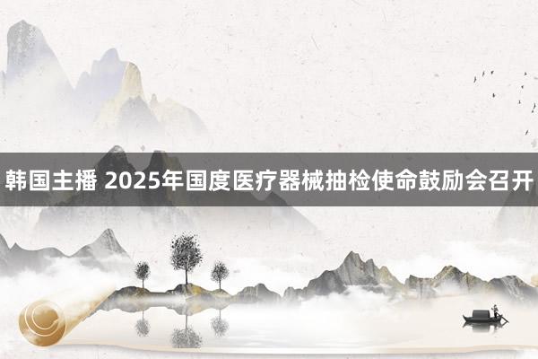 韩国主播 2025年国度医疗器械抽检使命鼓励会召开