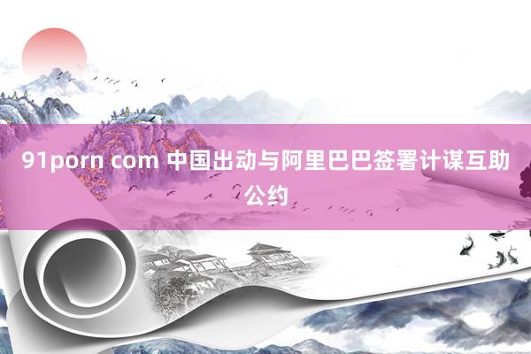 91porn com 中国出动与阿里巴巴签署计谋互助公约