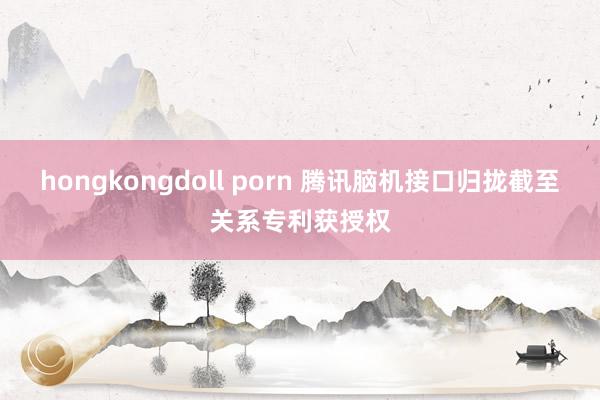 hongkongdoll porn 腾讯脑机接口归拢截至关系专利获授权