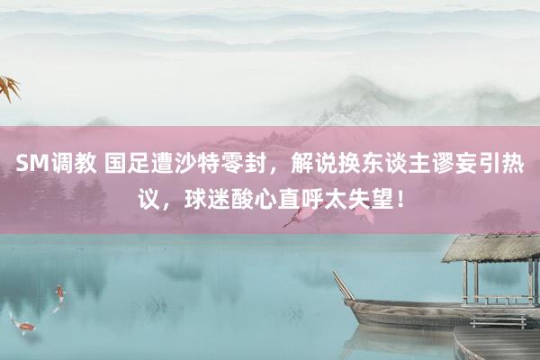 SM调教 国足遭沙特零封，解说换东谈主谬妄引热议，球迷酸心直呼太失望！