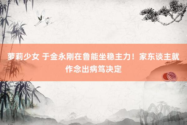 萝莉少女 于金永刚在鲁能坐稳主力！家东谈主就作念出病笃决定