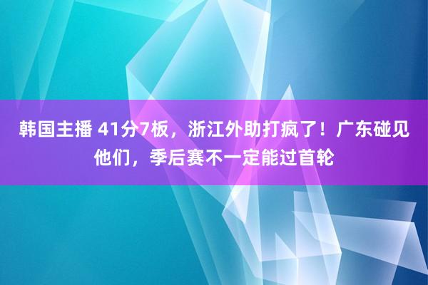 韩国主播 41分7板，浙江外助打疯了！广东碰见他们，季后赛不一定能过首轮