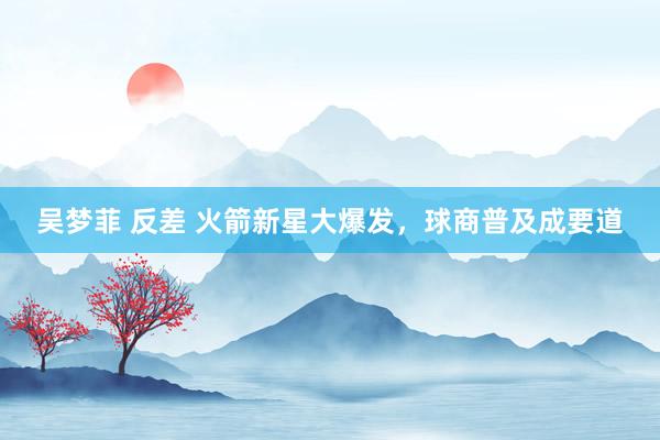 吴梦菲 反差 火箭新星大爆发，球商普及成要道