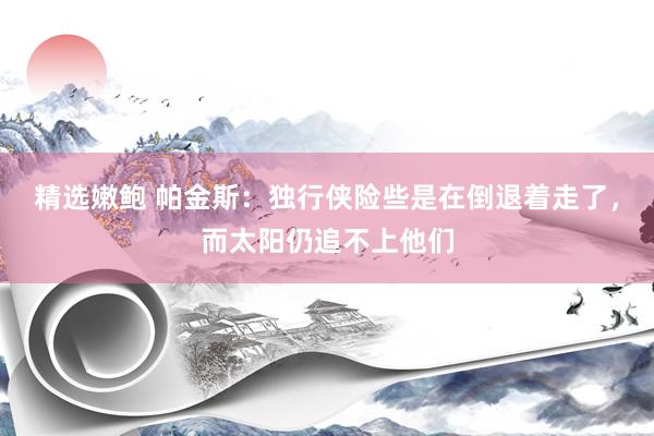 精选嫩鲍 帕金斯：独行侠险些是在倒退着走了，而太阳仍追不上他们