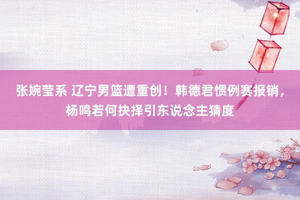 张婉莹系 辽宁男篮遭重创！韩德君惯例赛报销，杨鸣若何抉择引东说念主猜度