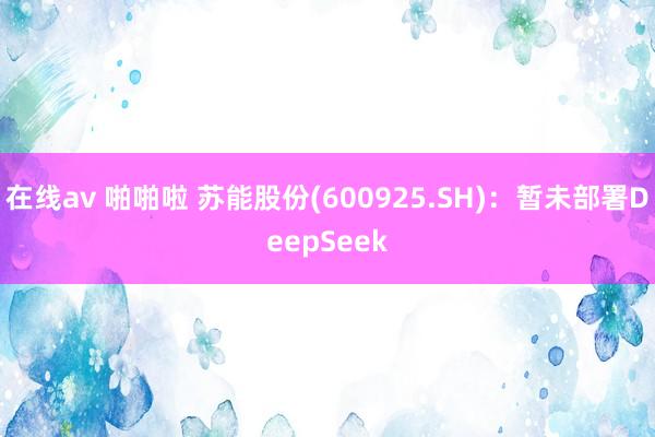 在线av 啪啪啦 苏能股份(600925.SH)：暂未部署DeepSeek