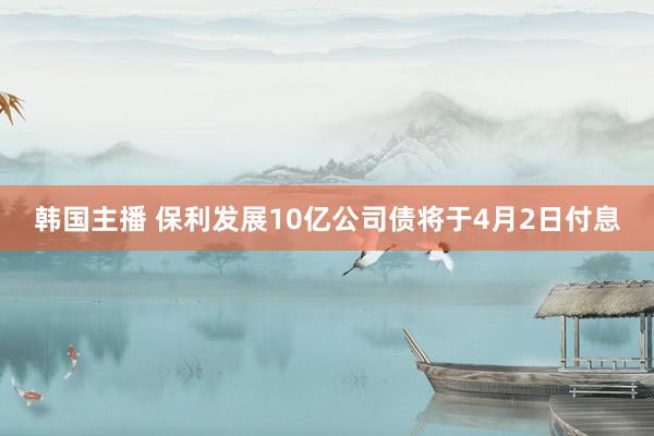 韩国主播 保利发展10亿公司债将于4月2日付息