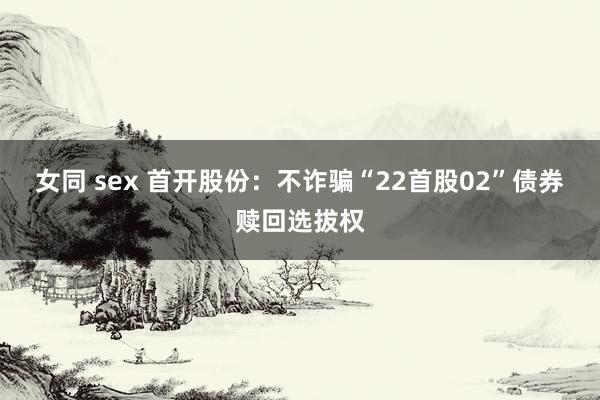女同 sex 首开股份：不诈骗“22首股02”债券赎回选拔权