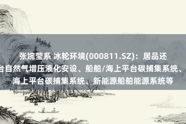 张婉莹系 冰轮环境(000811.SZ)：居品还有远洋输送船/海工平台自然气增压液化安设、船舶/海上平台碳捕集系统、新能源船舶能源系统等