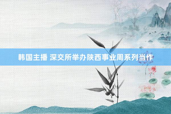 韩国主播 深交所举办陕西事业周系列当作