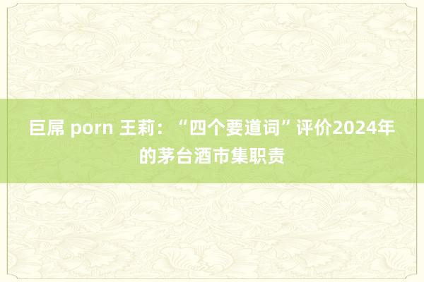 巨屌 porn 王莉：“四个要道词”评价2024年的茅台酒市集职责