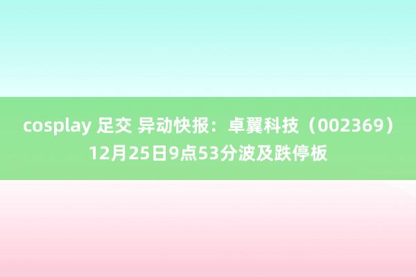 cosplay 足交 异动快报：卓翼科技（002369）12月25日9点53分波及跌停板